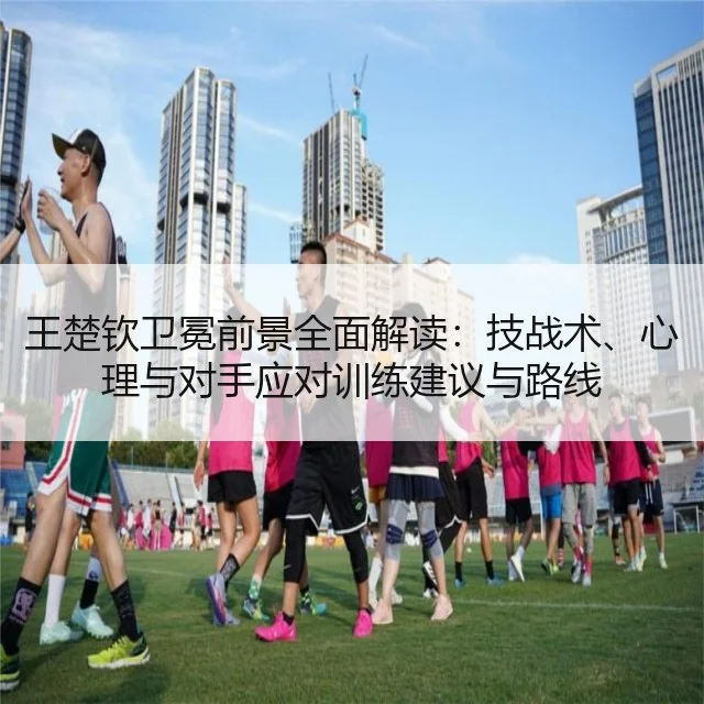 王楚钦卫冕前景全面解读:技战术、心理与对手应对训练建议与路线