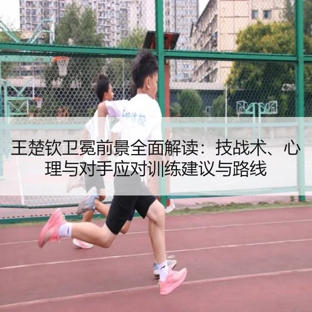王楚钦卫冕前景全面解读：技战术、心理与对手应对训练建议与路线